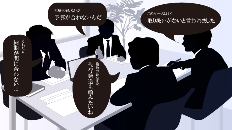 大量生産したいが予算が合わない/このケースはもう取り扱いがないと言われました/それだと納期が間に合わないよ/複数の納品先へ代行発送も頼みたいね