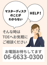 マスターディスクのことがわからない/HELP！/そんな時はTOEへお気軽にご相談ください。お電話お待ちしてます